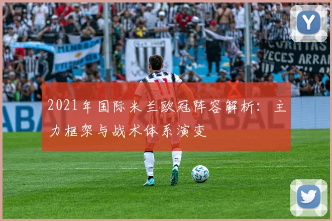 2021年国际米兰欧冠阵容解析：主力框架与战术体系演变