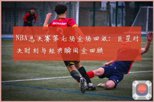 NBA总决赛第七场全场回放：巨星对决时刻与经典瞬间全回顾