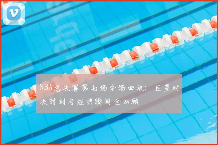 NBA总决赛第七场全场回放：巨星对决时刻与经典瞬间全回顾