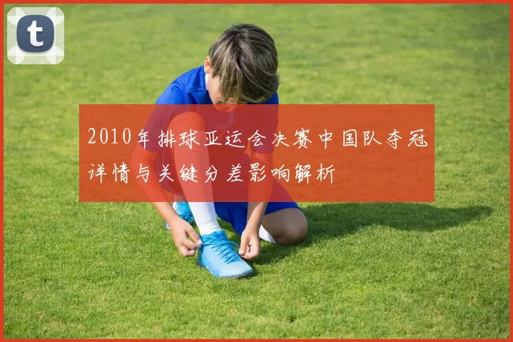 2010年排球亚运会决赛中国队夺冠详情与关键分差影响解析